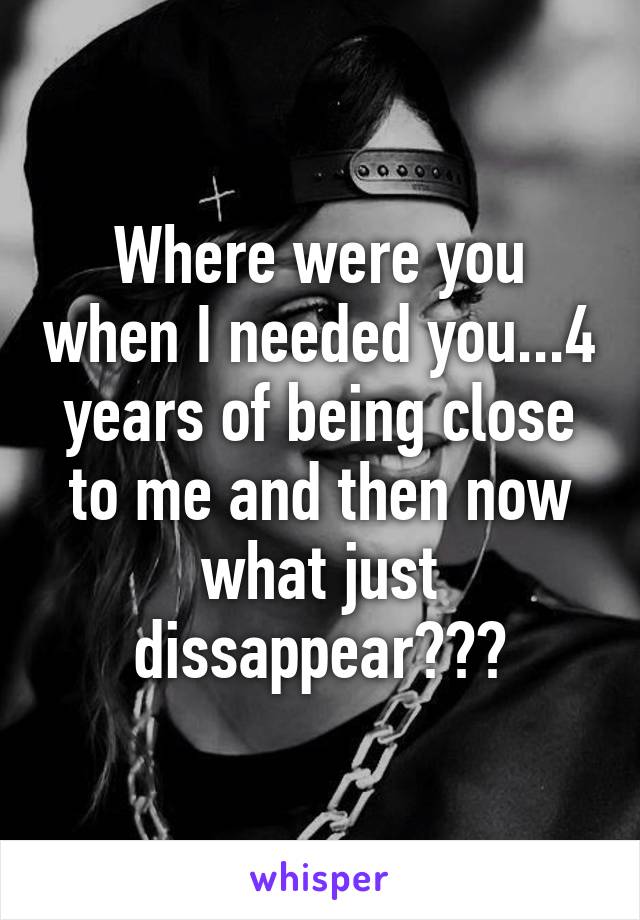 Where were you when I needed you...4 years of being close to me and then now what just dissappear???