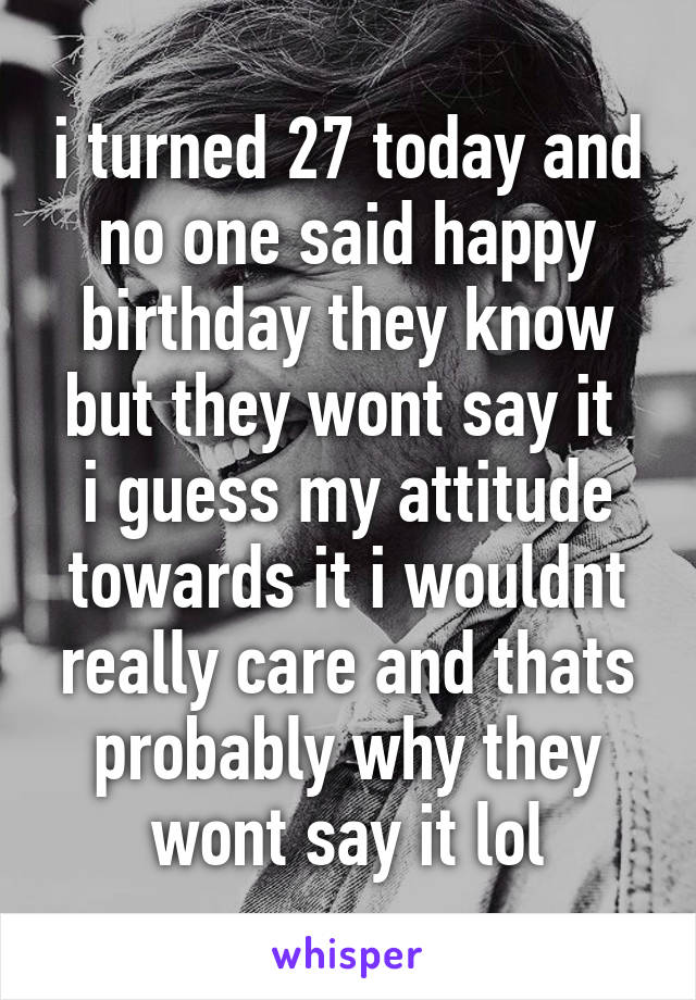 i turned 27 today and no one said happy birthday they know but they wont say it 
i guess my attitude towards it i wouldnt really care and thats probably why they wont say it lol