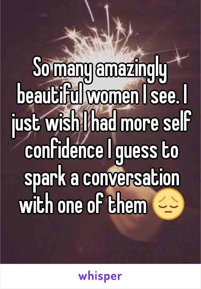 So many amazingly beautiful women I see. I just wish I had more self confidence I guess to spark a conversation with one of them 😔