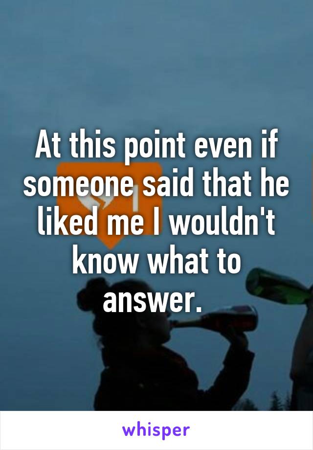 At this point even if someone said that he liked me I wouldn't know what to answer. 