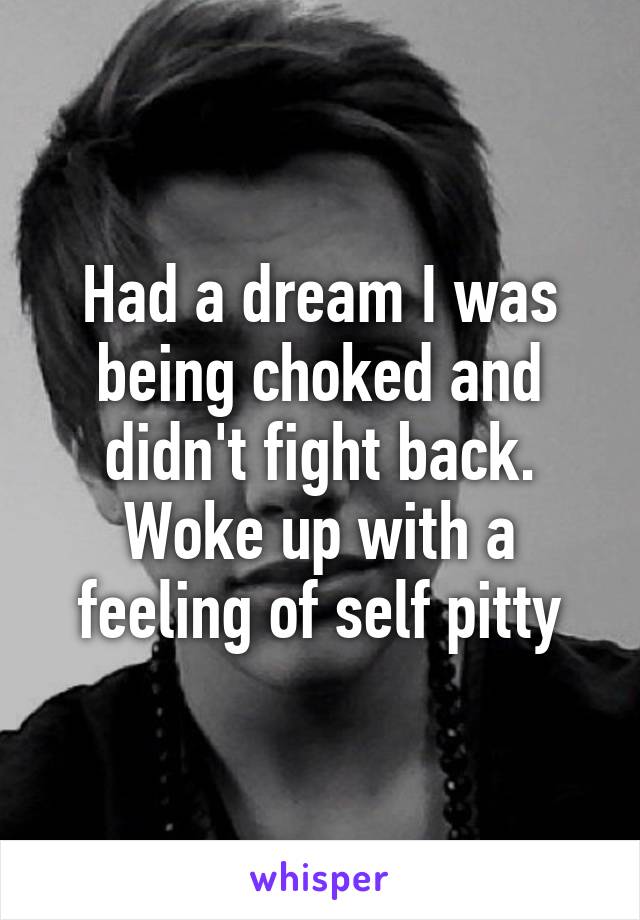 Had a dream I was being choked and didn't fight back. Woke up with a feeling of self pitty