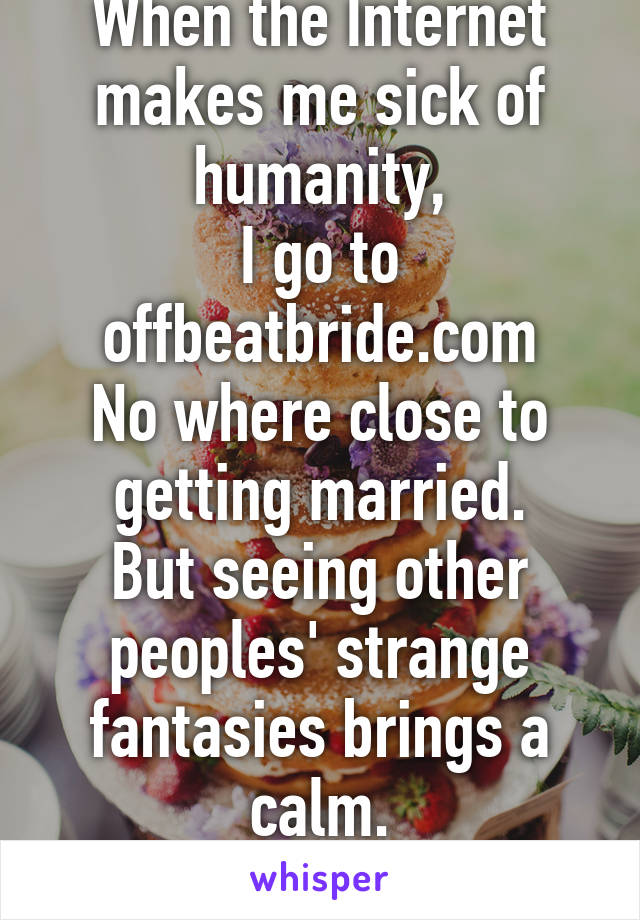 When the Internet makes me sick of humanity,
I go to offbeatbride.com
No where close to getting married.
But seeing other peoples' strange fantasies brings a calm.
