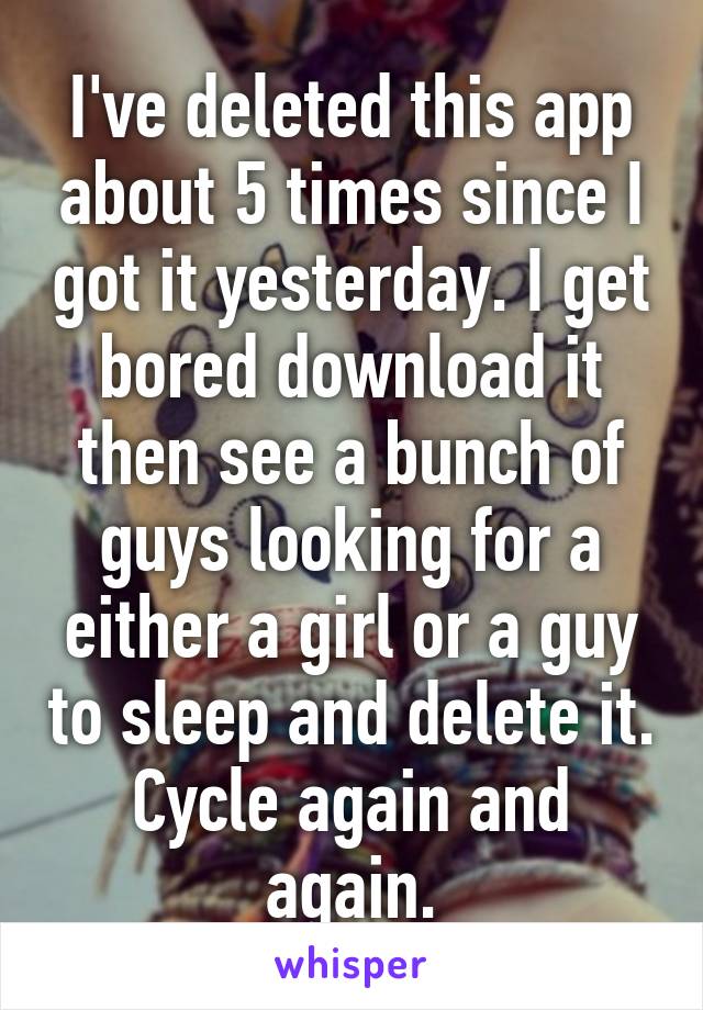 I've deleted this app about 5 times since I got it yesterday. I get bored download it then see a bunch of guys looking for a either a girl or a guy to sleep and delete it. Cycle again and again.