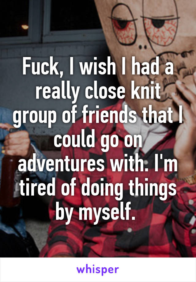 Fuck, I wish I had a really close knit group of friends that I could go on adventures with. I'm tired of doing things by myself. 