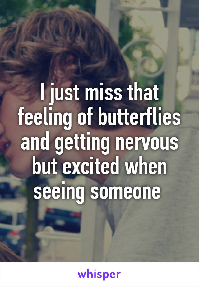 I just miss that feeling of butterflies and getting nervous but excited when seeing someone 