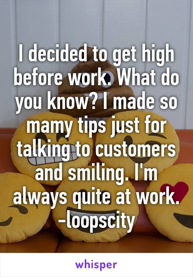 I decided to get high before work. What do you know? I made so mamy tips just for talking to customers and smiling. I'm always quite at work.
-loopscity