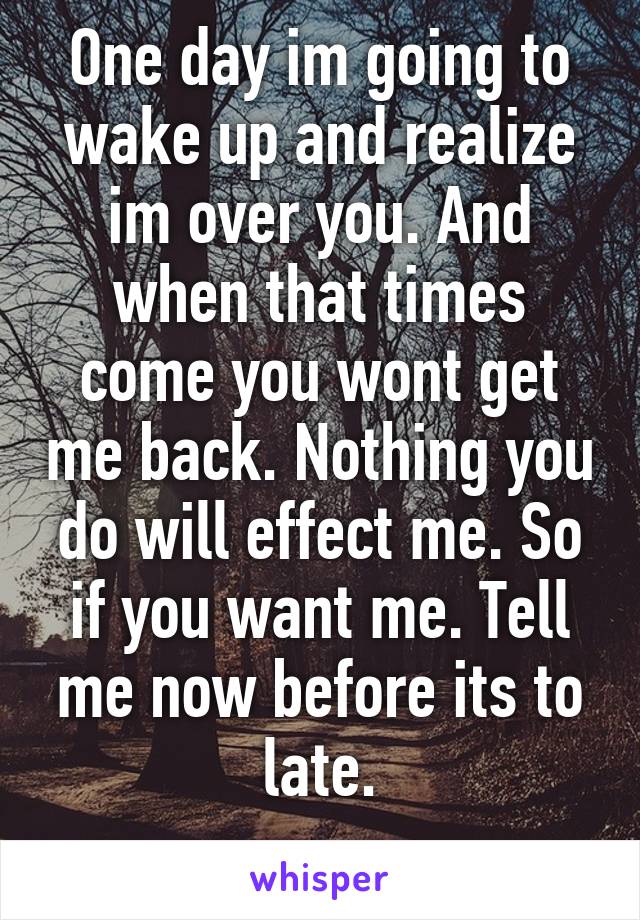 One day im going to wake up and realize im over you. And when that times come you wont get me back. Nothing you do will effect me. So if you want me. Tell me now before its to late.
