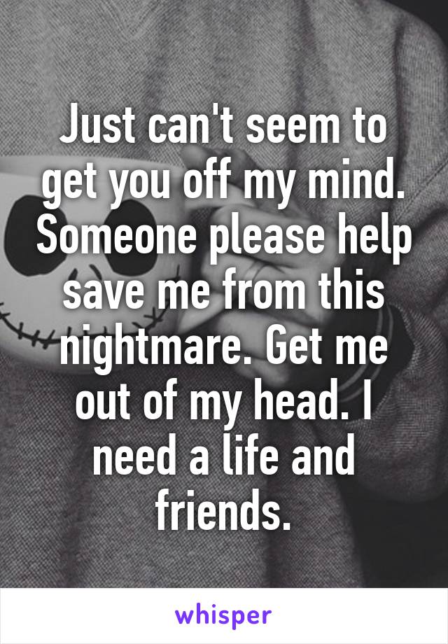 Just can't seem to get you off my mind. Someone please help save me from this nightmare. Get me out of my head. I need a life and friends.