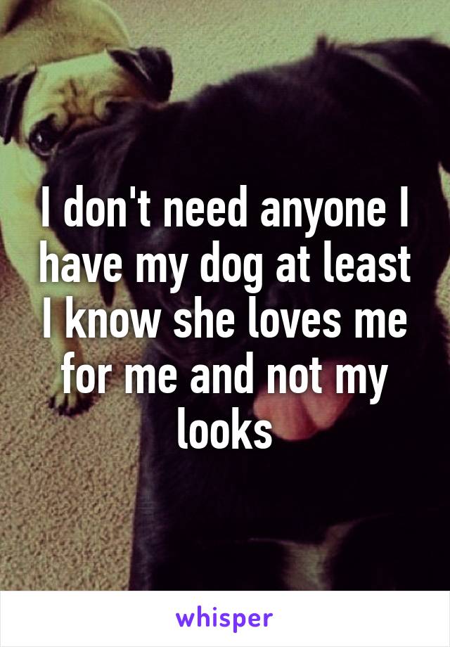 I don't need anyone I have my dog at least I know she loves me for me and not my looks