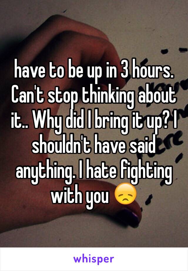 have to be up in 3 hours. Can't stop thinking about it.. Why did I bring it up? I shouldn't have said anything. I hate fighting with you 😞