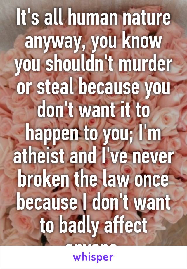 It's all human nature anyway, you know you shouldn't murder or steal because you don't want it to happen to you; I'm atheist and I've never broken the law once because I don't want to badly affect anyone.