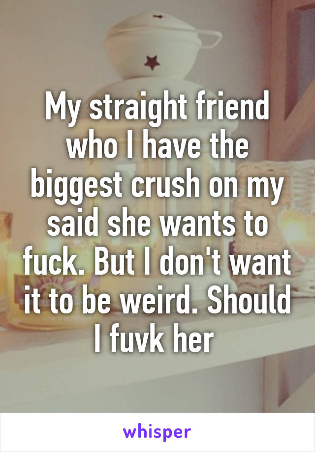 My straight friend who I have the biggest crush on my said she wants to fuck. But I don't want it to be weird. Should I fuvk her 