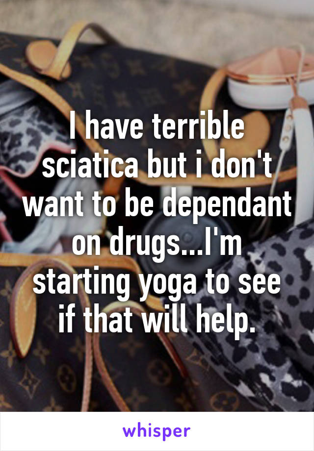 I have terrible sciatica but i don't want to be dependant on drugs...I'm starting yoga to see if that will help.