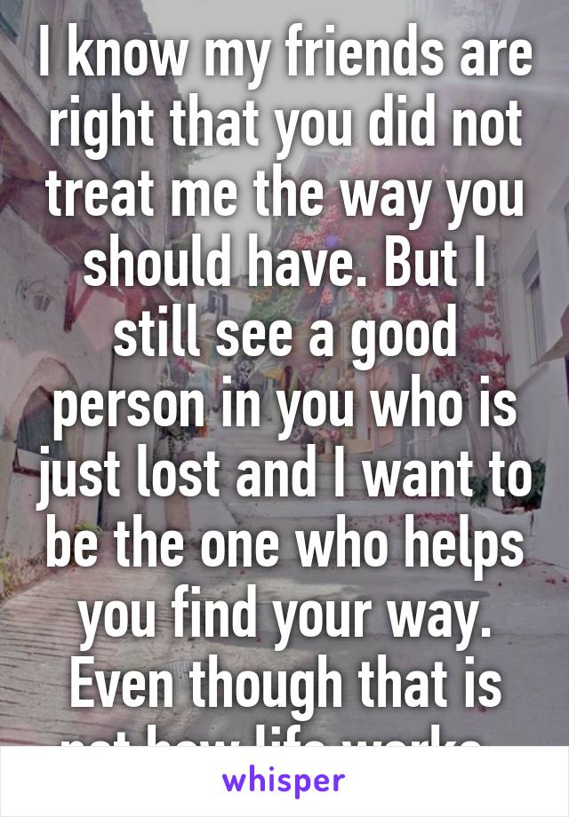 I know my friends are right that you did not treat me the way you should have. But I still see a good person in you who is just lost and I want to be the one who helps you find your way. Even though that is not how life works. 