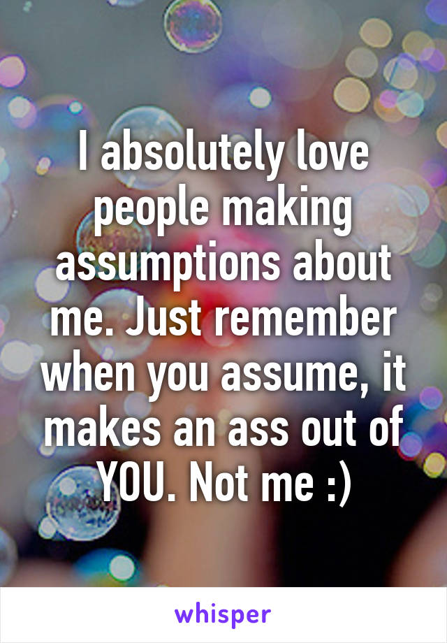 I absolutely love people making assumptions about me. Just remember when you assume, it makes an ass out of YOU. Not me :)