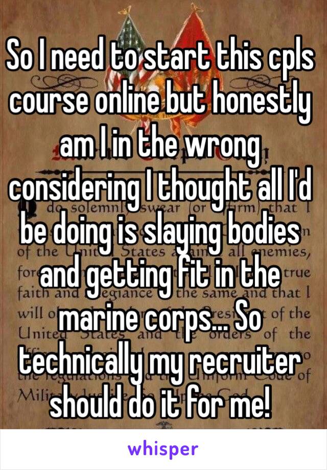 So I need to start this cpls course online but honestly am I in the wrong considering I thought all I'd be doing is slaying bodies and getting fit in the marine corps... So technically my recruiter should do it for me! 