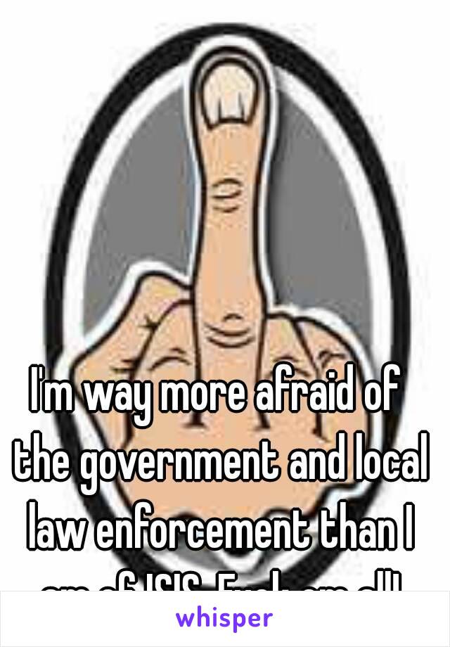 I'm way more afraid of the government and local law enforcement than I am of ISIS. Fuck em all!