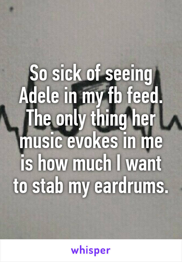 So sick of seeing Adele in my fb feed. The only thing her music evokes in me is how much I want to stab my eardrums.