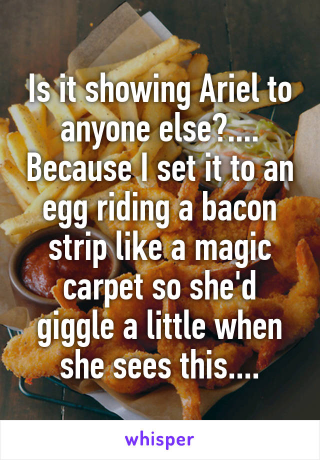 Is it showing Ariel to anyone else?.... Because I set it to an egg riding a bacon strip like a magic carpet so she'd giggle a little when she sees this....