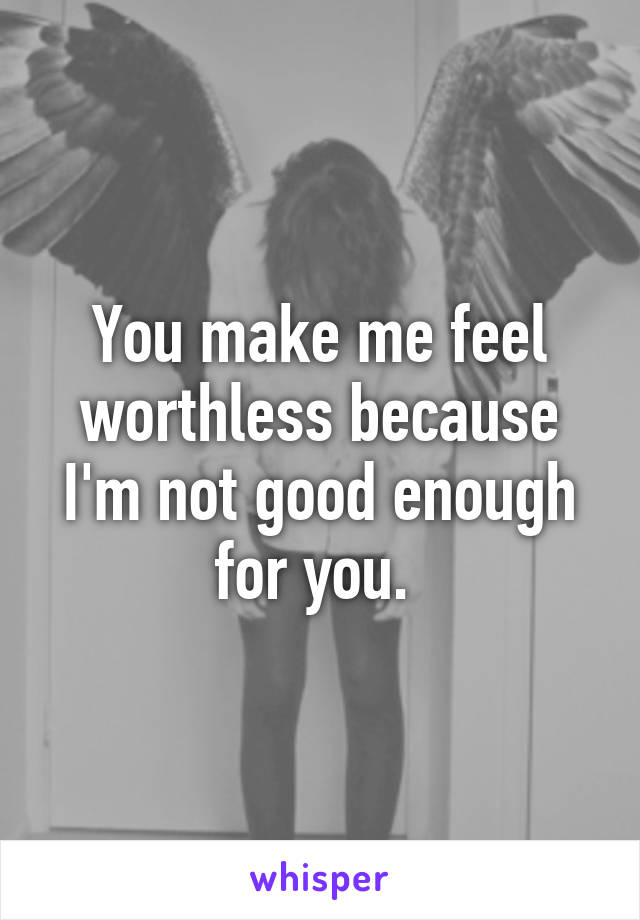 You make me feel worthless because I'm not good enough for you. 