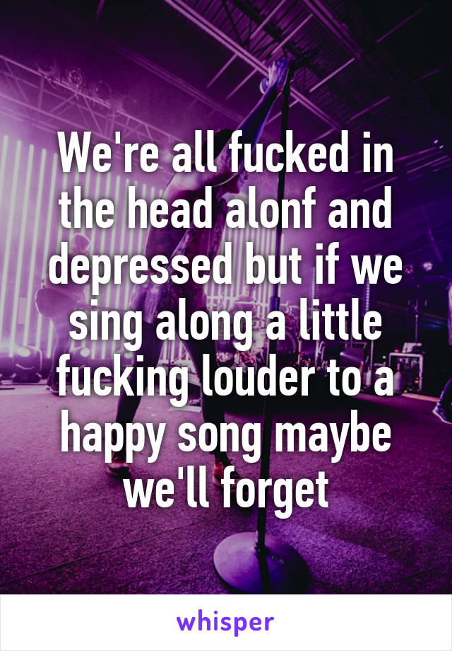 We're all fucked in the head alonf and depressed but if we sing along a little fucking louder to a happy song maybe we'll forget