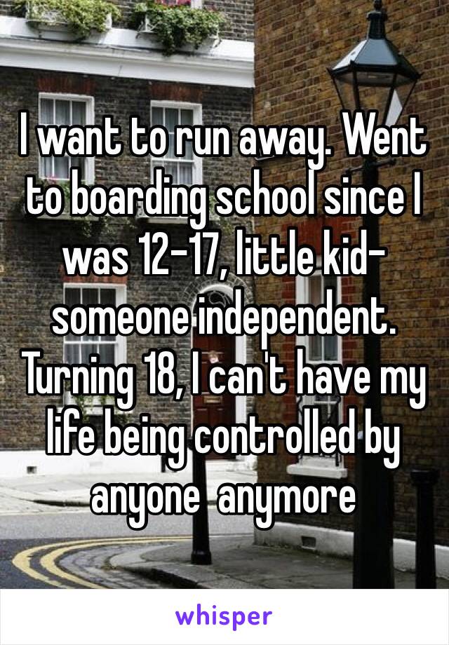 I want to run away. Went to boarding school since I was 12-17, little kid-someone independent. Turning 18, I can't have my life being controlled by anyone  anymore