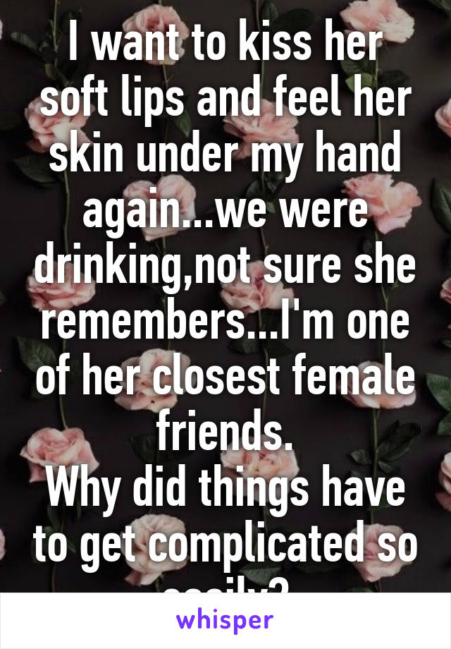 I want to kiss her soft lips and feel her skin under my hand again...we were drinking,not sure she remembers...I'm one of her closest female friends.
Why did things have to get complicated so easily?