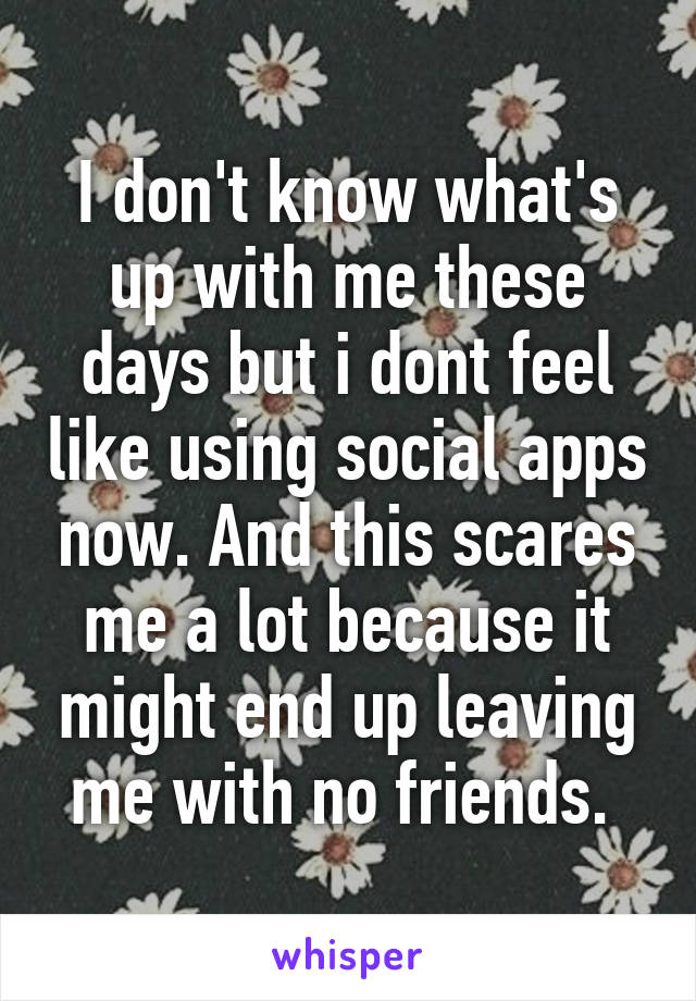 I don't know what's up with me these days but i dont feel like using social apps now. And this scares me a lot because it might end up leaving me with no friends. 