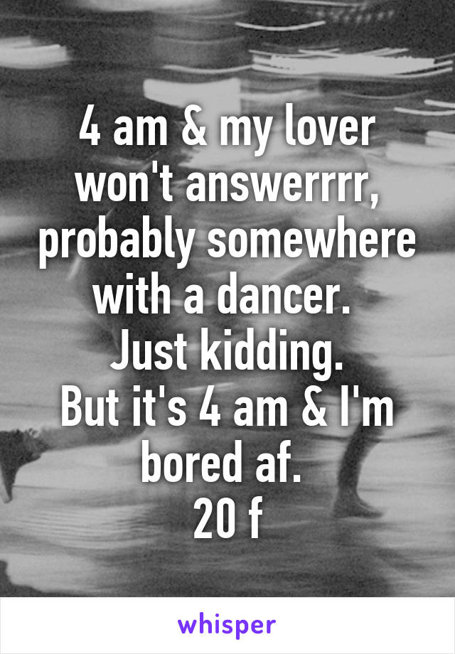 4 am & my lover won't answerrrr, probably somewhere with a dancer. 
Just kidding.
But it's 4 am & I'm bored af. 
20 f