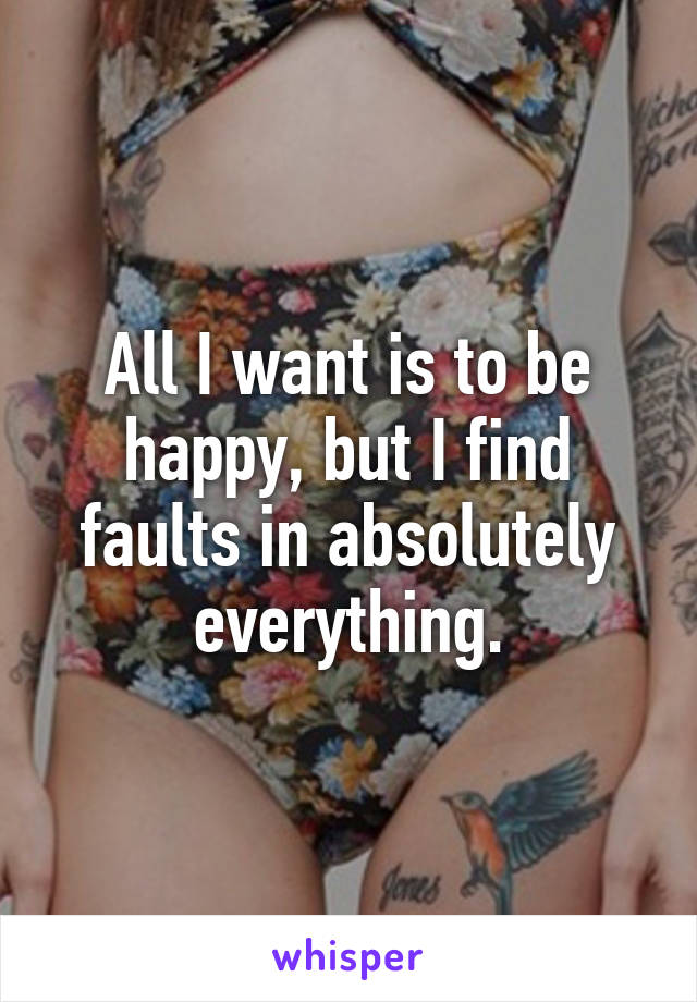 All I want is to be happy, but I find faults in absolutely everything.