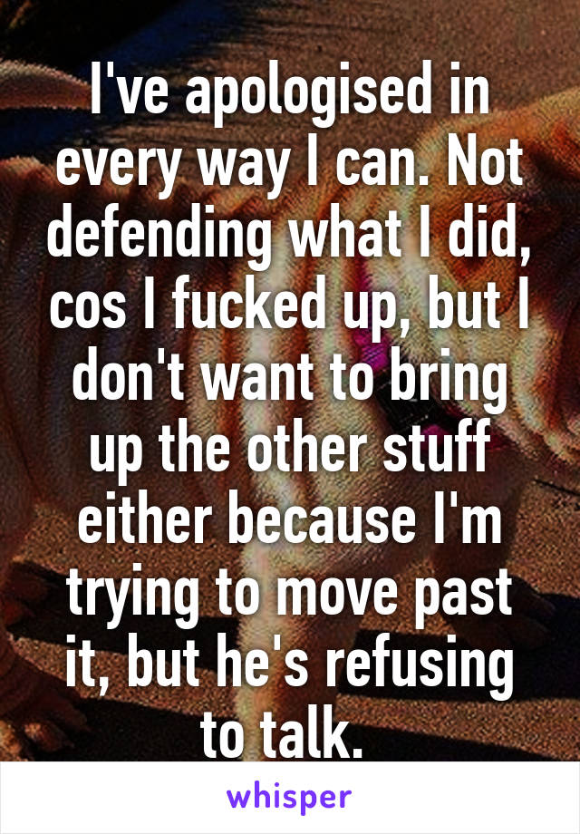 I've apologised in every way I can. Not defending what I did, cos I fucked up, but I don't want to bring up the other stuff either because I'm trying to move past it, but he's refusing to talk. 