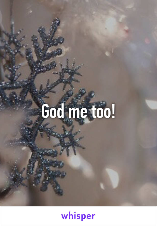 God me too!