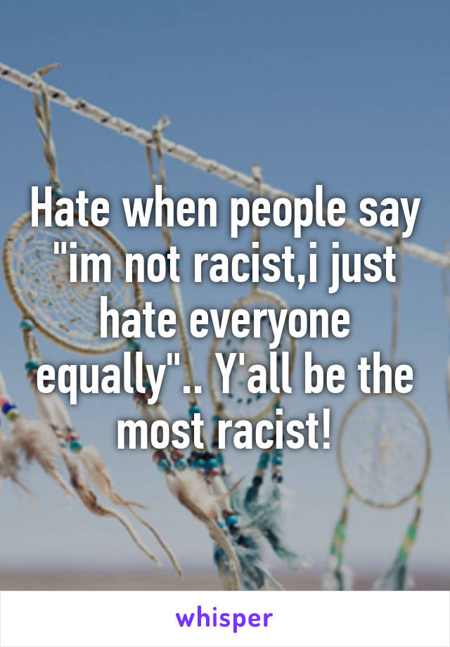 Hate when people say "im not racist,i just hate everyone equally".. Y'all be the most racist!