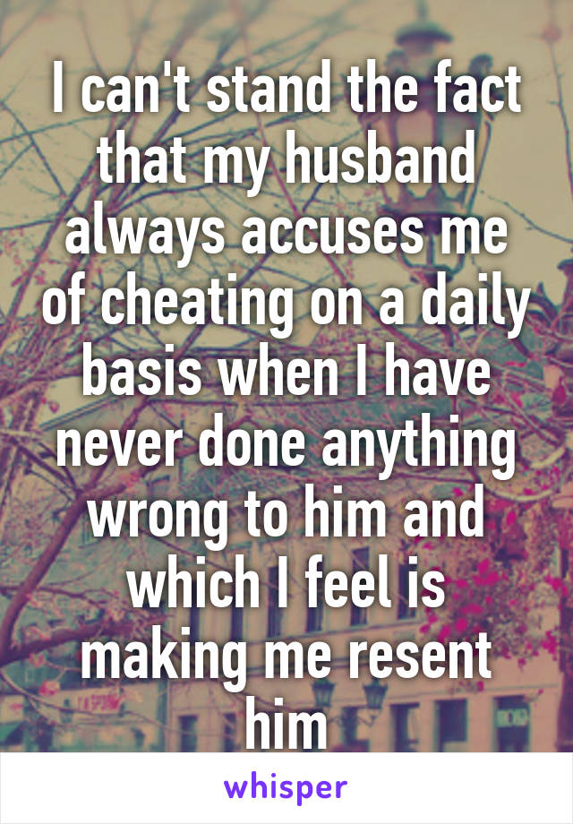 I can't stand the fact that my husband always accuses me of cheating on a daily basis when I have never done anything wrong to him and which I feel is making me resent him