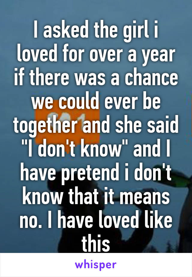 I asked the girl i loved for over a year if there was a chance we could ever be together and she said "I don't know" and I have pretend i don't know that it means no. I have loved like this