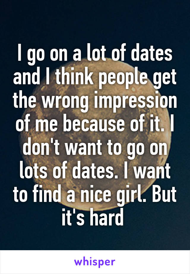 I go on a lot of dates and I think people get the wrong impression of me because of it. I don't want to go on lots of dates. I want to find a nice girl. But it's hard 