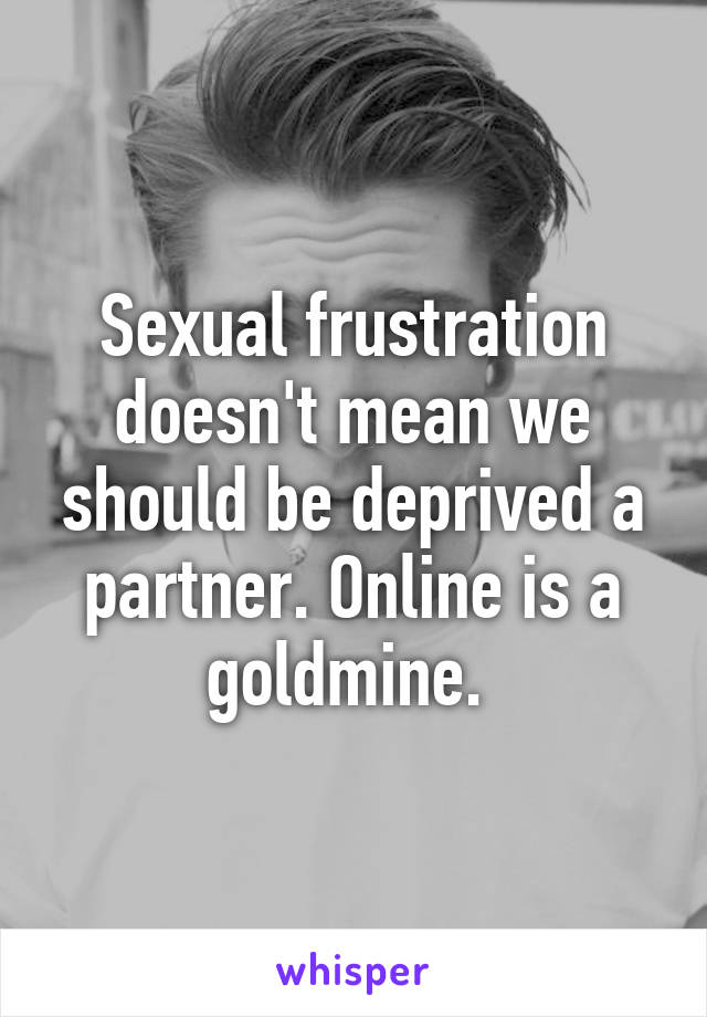 Sexual frustration doesn't mean we should be deprived a partner. Online is a goldmine. 