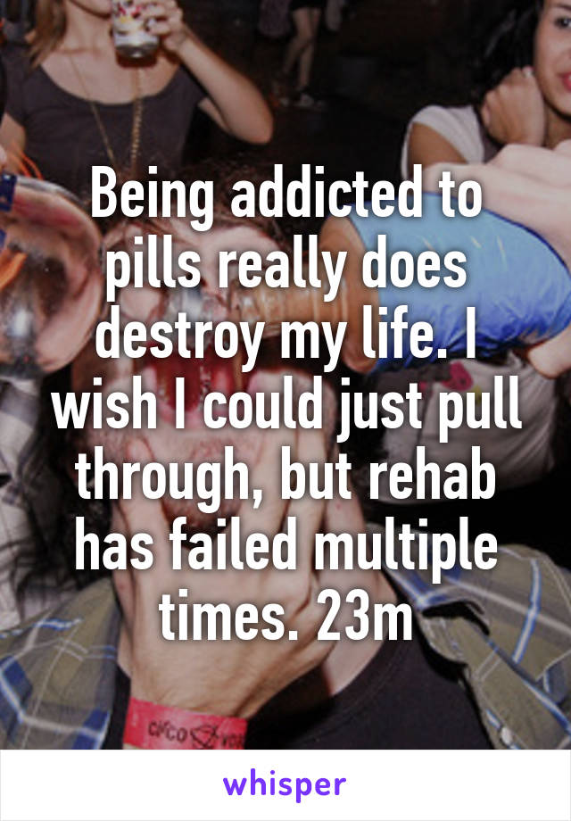 Being addicted to pills really does destroy my life. I wish I could just pull through, but rehab has failed multiple times. 23m