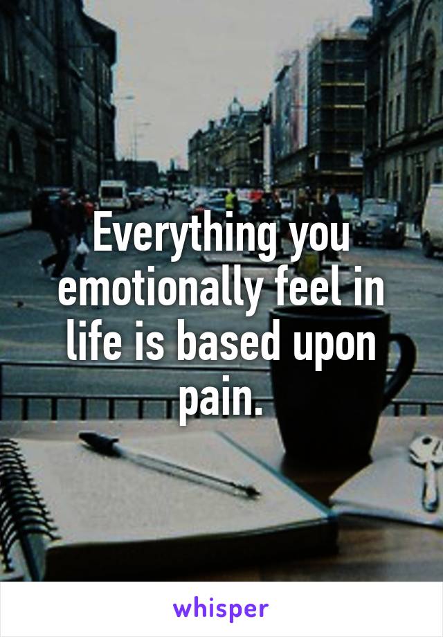 Everything you emotionally feel in life is based upon pain.