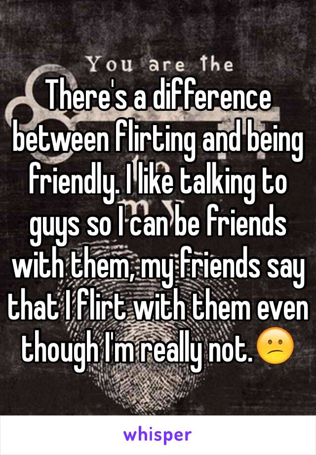 There's a difference between flirting and being friendly. I like talking to guys so I can be friends with them, my friends say that I flirt with them even though I'm really not.😕