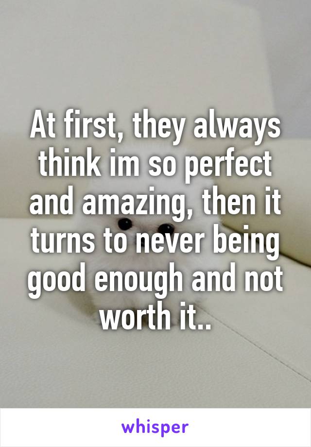 At first, they always think im so perfect and amazing, then it turns to never being good enough and not worth it..