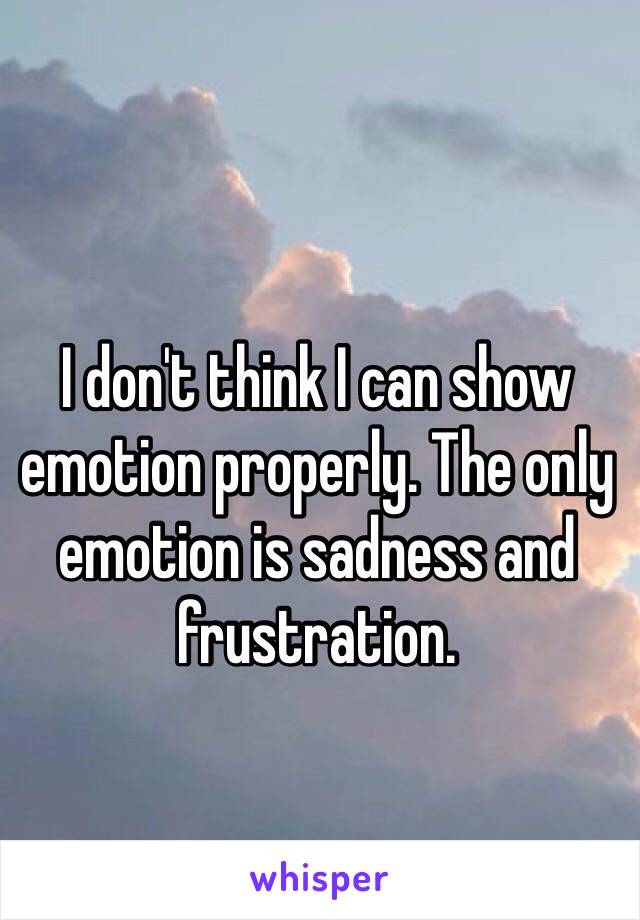 I don't think I can show emotion properly. The only emotion is sadness and frustration.