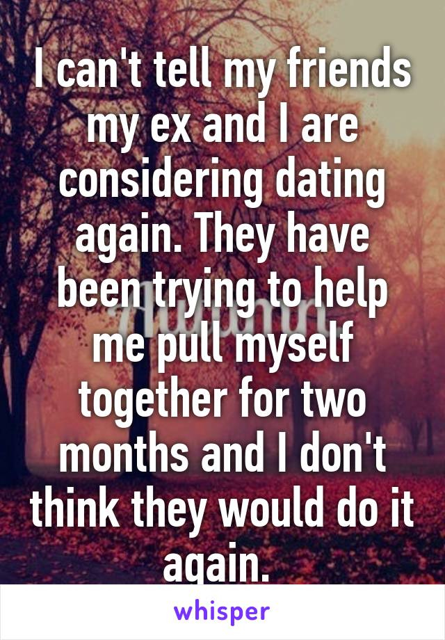 I can't tell my friends my ex and I are considering dating again. They have been trying to help me pull myself together for two months and I don't think they would do it again. 