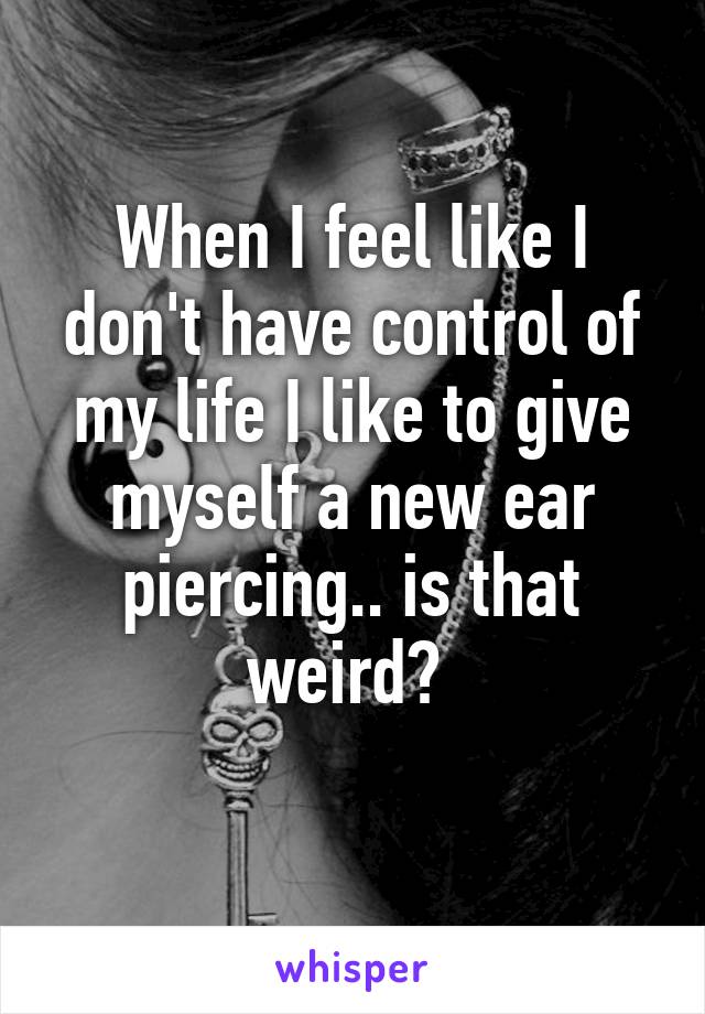 When I feel like I don't have control of my life I like to give myself a new ear piercing.. is that weird? 
