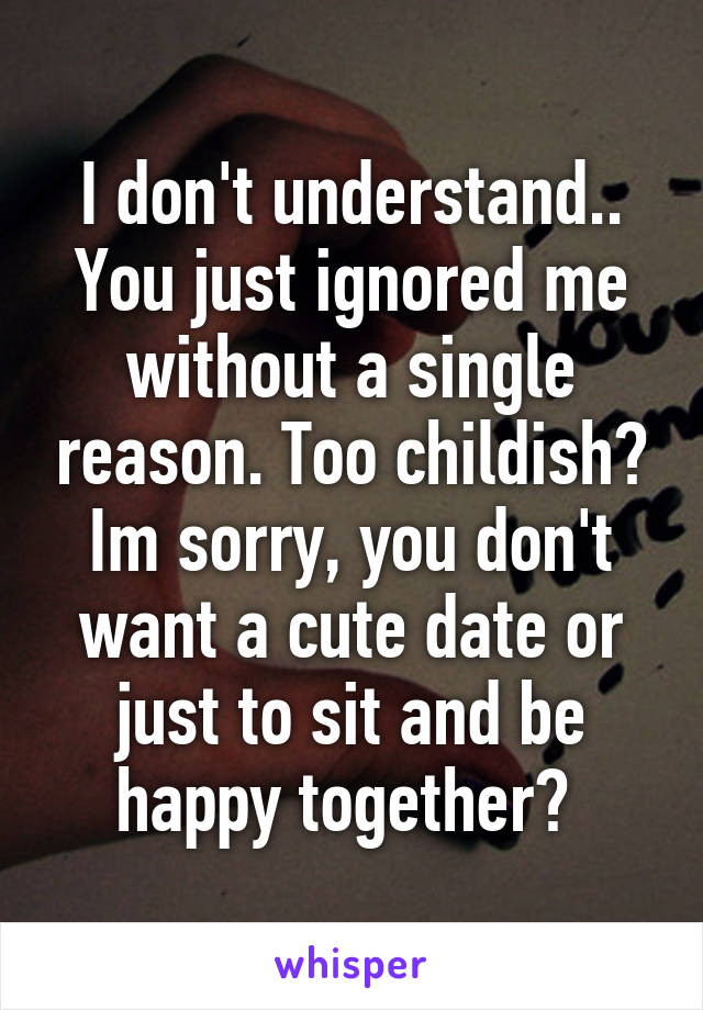 I don't understand.. You just ignored me without a single reason. Too childish? Im sorry, you don't want a cute date or just to sit and be happy together? 