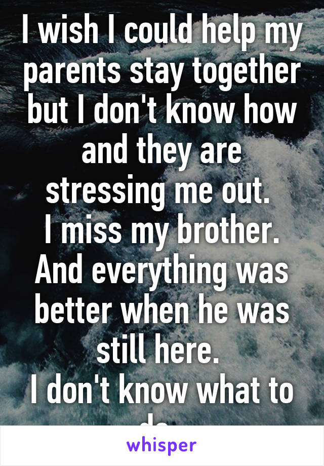 I wish I could help my parents stay together but I don't know how and they are stressing me out. 
I miss my brother. And everything was better when he was still here. 
I don't know what to do. 