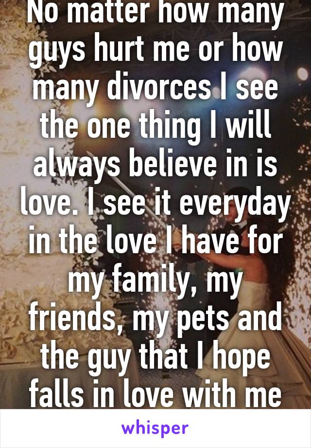 No matter how many guys hurt me or how many divorces I see the one thing I will always believe in is love. I see it everyday in the love I have for my family, my friends, my pets and the guy that I hope falls in love with me someday!