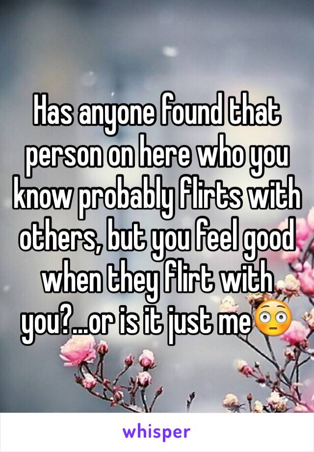 Has anyone found that person on here who you know probably flirts with others, but you feel good when they flirt with you?...or is it just me😳