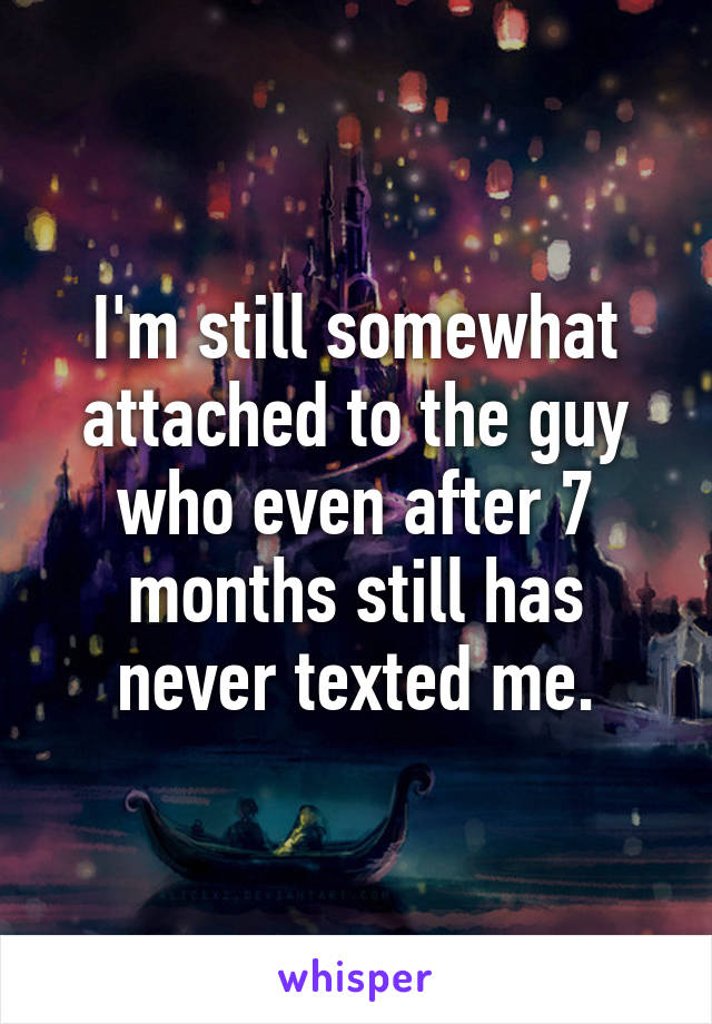 I'm still somewhat attached to the guy who even after 7 months still has never texted me.