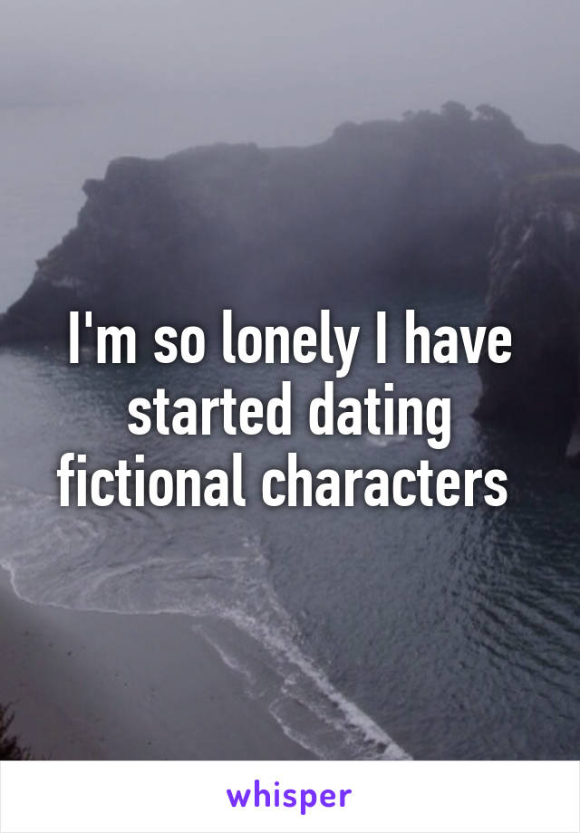 I'm so lonely I have started dating fictional characters 